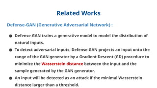 Related Works
Defense-GAN (Generative Adversarial Network) :
● Defense-GAN trains a generative model to model the distribution of
natural inputs.
● To detect adversarial inputs, Defense-GAN projects an input onto the
range of the GAN generator by a Gradient Descent (GD) procedure to
minimize the Wasserstein distance between the input and the
sample generated by the GAN generator.
● An input will be detected as an attack if the minimal Wasserstein
distance larger than a threshold.
 