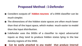 Proposed Method : I-Defender
● Considers outputs of hidden neurons of a DNN classifier can be
much simpler.
● The dimensions of the hidden state spaces are often much lower
than that of the input space, which makes much easier to model
than the input distribution.
● I-defender uses the IHSDs of a classifier to reject adversarial
inputs as they tend to produce hidden states lying in the low
density regions of the IHSD.
● Can be easily attached to any model that produce internal
 