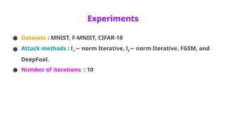Experiments
● Datasets : MNIST, F-MNIST, CIFAR-10
● Attack methods : l∞ norm Iterative, l
− 2 norm Iterative, FGSM, and
−
DeepFool.
● Number of iterations : 10
 