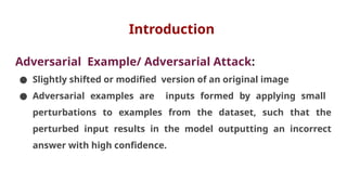 Introduction
Adversarial Example/ Adversarial Attack:
● Slightly shifted or modified version of an original image
● Adversarial examples are inputs formed by applying small
perturbations to examples from the dataset, such that the
perturbed input results in the model outputting an incorrect
answer with high confidence.
 
