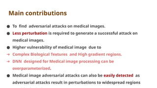 Main contributions
● To find adversarial attacks on medical images.
● Less perturbation is required to generate a successful attack on
medical images.
● Higher vulnerability of medical image due to
➔ Complex Biological Textures and High gradient regions.
➔ DNN designed for Medical image processing can be
overparameterized.
● Medical image adversarial attacks can also be easily detected as
adversarial attacks result in perturbations to widespread regions
 