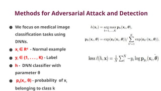 Methods for Adversarial Attack and Detection
● We focus on medical image
classification tasks using
DNNs.
● xi R
∈ d
- Normal example
● yi {1, . . . , K}
∈ - Label
● h - DNN classifier with
parameter θ
● pk(xi , θ) - probability of xi
belonging to class k
 