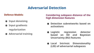 Adversarial Detection
Defence Models:
● Input denoising
● Input gradients
regularization
● Adversarial training
Considering subspace distance of the
high dimension features
● Detection subnetworks based on
activations
● Logistic regression detector
based on KD and Bayesian
Uncertainty (BU) features
● Local Intrinsic Dimensionality
(LID) of adversarial subspaces
 