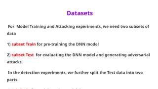 Datasets
For Model Training and Attacking experiments, we need two subsets of
data
1) subset Train for pre-training the DNN model
2) subset Test for evaluating the DNN model and generating adversarial
attacks.
In the detection experiments, we further split the Test data into two
parts
 