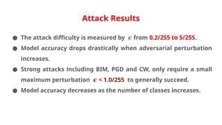 Attack Results
● The attack difficulty is measured by from
𝝐 0.2/255 to 5/255.
● Model accuracy drops drastically when adversarial perturbation
increases.
● Strong attacks including BIM, PGD and CW, only require a small
maximum perturbation < 1.0/255
𝝐 to generally succeed.
● Model accuracy decreases as the number of classes increases.
 