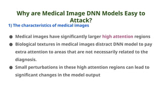 Why are Medical Image DNN Models Easy to
Attack?
1) The characteristics of medical images
● Medical images have significantly larger high attention regions
● Biological textures in medical images distract DNN model to pay
extra attention to areas that are not necessarily related to the
diagnosis.
● Small perturbations in these high attention regions can lead to
significant changes in the model output
 