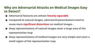 Why are Adversarial Attacks on Medical Images Easy
to Detect?
● Adversarial features are almost linearly separable
● Compared to natural images, adversarial perturbations tend to
cause more significant distortions on medical images .
● Deep representations of natural images cover a large area of the
representation map
● Deep representations of medical images are very simple and cover a
small region of the representation map
 