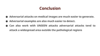 Conclusion
● Adversarial attacks on medical images are much easier to generate.
● Adversarial examples are also much easier to detect.
● Can also work with UNSEEN attacks adversarial attacks tend to
attack a widespread area outside the pathological regions
 