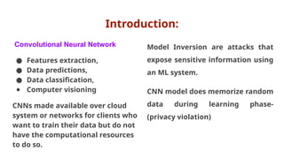 Introduction:
Convolutional Neural Network
● Features extraction,
● Data predictions,
● Data classification,
● Computer visioning
CNNs made available over cloud
system or networks for clients who
want to train their data but do not
have the computational resources
to do so.
Model Inversion are attacks that
expose sensitive information using
an ML system.
CNN model does memorize random
data during learning phase-
(privacy violation)
 