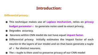 Introduction:
Differential privacy :
● This technique makes use of Laplace mechanism, relies on privacy
budget parameter 𝜖 to generate noise used to enact privacy,
● Degrades accuracy.
● Neurons within CNN model do not have equal impact factor.
● Differential privacy initially estimates the impact factor of each
neuron in the layers of our model and on that basis generate a tuple
of for distinct neurons.
𝜖
● The -tuple is then used to preserve privacy of our CNN model
𝜖
 