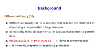 Background
Differential Privacy (DF) :
● Differential privacy (DF) is a concept that reduces the likelihood of
identifying a record within a large database
● DF basically relies on exponential or Laplace mechanism to perturb
data.
● Pr[ℛ(𝐷1) ]
∈ ≤
𝑆 𝑒𝜖
Pr[ℛ(𝐷2) ]
∈ 𝑆 : level of privacy budget
𝜖
● 𝜖 is inversely proportional to privacy protection
 