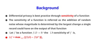 Background
● Differential privacy is best practice through sensitivity of a function
● The sensitivity of a function is referred as the addition of random
noise whose magnitude is determined by the largest change a single
record could have on the output of that function
● Let be a function : ℝ
𝑓 𝑓 𝐷 → 𝑑
the 1-sensitivity of is,
𝐿 𝑓
● ∆𝑓 = max , ′
𝑑 𝑑 ‖ ( ) ( ′ )‖
𝑓 𝑑 − 𝑓 𝑑 1
 