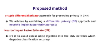 Proposed method
𝜖-tuple differential privacy approach for preserving privacy in CNN.
● We achieve by combining a differential privacy (DP) approach and
neuron’s impact factor estimator (IFE)
Neuron Impact Factor Estimator(IFE)
● IFE is to avoid excess noise injection into the CNN network which
degrades classification accuracy.
 