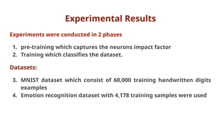 Experimental Results
Experiments were conducted in 2 phases
1. pre-training which captures the neurons impact factor
2. Training which classifies the dataset.
Datasets:
3. MNIST dataset which consist of 60,000 training handwritten digits
examples
4. Emotion recognition dataset with 4,178 training samples were used
 