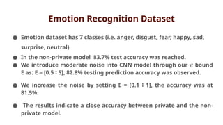 Emotion Recognition Dataset
● Emotion dataset has 7 classes (i.e. anger, disgust, fear, happy, sad,
surprise, neutral)
● In the non-private model 83.7% test accuracy was reached.
● We introduce moderate noise into CNN model through our bound
𝜖
E as: E = [0.5 5], 82.8% testing prediction accuracy was observed.
∶
● We increase the noise by setting E = [0.1 1], the accuracy was at
∶
81.5%.
● The results indicate a close accuracy between private and the non-
private model.
 
