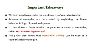 Important Takeaways
● We don’t need to consider the non-linearity of neural networks.
● Adversarial examples can be created by exploiting the linear
behavior in high dimensional spaces.
● It introduces a faster method to generate adversarial examples,
called Fast Gradient Sign Method.
● The paper also shows that adversarial training can be used as a
regularisation technique.
 