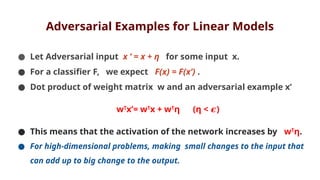 Adversarial Examples for Linear Models
● Let Adversarial input x ’ = x + η for some input x.
● For a classifier F, we expect F(x) = F(x’) .
● Dot product of weight matrix w and an adversarial example x’
wT
x’= wT
x + wT
η (η < )
𝝐
● This means that the activation of the network increases by wT
η.
● For high-dimensional problems, making small changes to the input that
can add up to big change to the output.
 
