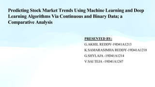 Predicting Stock Market Trends Using Machine Learning and Deep
Learning Algorithms Via Continuous and Binary Data; a
Comparative Analysis
PRESENTED BY:
G.AKHIL REDDY-19D41A1213
K.SAMARASIMHA REDDY-19D41A1218
G.SHYLAJA -19D41A1214
V.SAI TEJA -19D41A1247
 