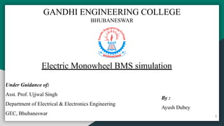 Electric Monowheel BMS simulation
Under Guidance of:
Asst. Prof. Ujjwal Singh
Department of Electrical & Electronics Engineering
GEC, Bhubaneswar
By :
Ayush Dubey
GANDHI ENGINEERING COLLEGE
BHUBANESWAR
1
 
