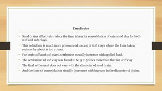 Conclusion
• Sand drains effectively reduce the time taken for consolidation of saturated clay for both
stiff and soft clays.
• This reduction is much more pronounced in case of stiff clays where the time taken
reduces by about 6 to 11 times.
• For both stiff and soft clays, settlement steadilyincreases with applied load.
• The settlement of soft clay was found to be 3 to 5times more than that for stiff clay.
• The final settlement does not vary with the diameter of sand drain.
• And the time of consolidation steadily decreases with increase in the diameter of drains.
 