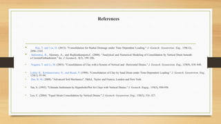 References
• Hsu, T. and Liu, H. (2013). "Consolidation for Radial Drainage under Time Dependent Loading." J. Geotech. Geoenviron. Eng., 139(12),
2096–2103.
• Indraratna, B., Aljorany, A., and Rujikiatkamjorn,C. (2008). "Analytical and Numerical Modeling of Consolidation by Vertical Drain beneath
a CircularEmbankment." Int. J. Geomech., 8(3), 199–206.
• Nogami, T. and Li, M. (2003). "Consolidation of Clay with a System of Vertical and Horizontal Drains." J. Geotech. Geoenviron. Eng., 129(9), 838–848.
• Lekha, K., Krishnaswamy, N., and Basak, P. (1998). "Consolidation of Clay by Sand Drain under Time-Dependent Loading." J. Geotech. Geoenviron. Eng.,
124(1), 91-94.
• Das, B. M. (2008). "Advanced Soil Mechanics", 5thEd., Taylor and Francis, London and New York.
• Tan, S. (1993). "Ultimate Settlement by HyperbolicPlot for Clays with Vertical Drains." J. Geotech. Engrg., 119(5), 950-956
• Leo, C. (2004). "Equal Strain Consolidation by Vertical Drains." J. Geotech. Geoenviron. Eng., 130(3), 316–327.
 
