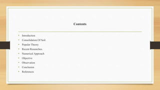 Contents
• Introduction
• Consolidation Of Soil.
• Popular Theory
• Recent Researches.
• Numerical Approach
• Objective
• Observation
• Conclusion
• References
 