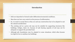 Introduction
• Soils are deposited or formed under differentenvironmental conditions.
• Man does not have any control on the process of soilformation.
• So, we need to accept them as they are and any construction has to be adapted to suit
the subsoil consideration
• The existing soil at a given site may not be suitable for supporting structures like
buildings, bridges, dams etc. because of safe bearing capacity of soil may not be
adequate to support the provided load.
• Although pile foundations may be adapted in some situations, which often became
too high for low to medium rise buildings.
 