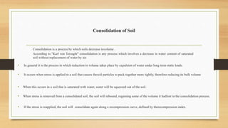 Consolidation of Soil
Consolidation is a process by which soils decrease involume .
According to "Karl von Terzaghi" consolidation is any process which involves a decrease in water content of saturated
soil without replacement of water by air.
• In general it is the process in which reduction in volume takes place by expulsion of water under long term static loads.
• It occurs when stress is applied to a soil that causes thesoil particles to pack together more tightly, therefore reducing its bulk volume
• When this occurs in a soil that is saturated with water, water will be squeezed out of the soil.
• When stress is removed from a consolidated soil, the soil will rebound, regaining some of the volume it hadlost in the consolidation process.
• If the stress is reapplied, the soil will consolidate again along a recompression curve, defined by therecompression index.
 