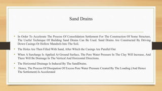 Sand Drains
• In Order To Accelerate The Process Of Consolidation Settlement For The Construction Of Some Structure,
The Useful Technique Of Building Sand Drains Can Be Used. Sand Drains Are Constructed By Driving
Down Casings Or Hollow Mandrels Into The Soil.
• The Holes Are Then Filled With Sand, After Which the Casings Are Parallel Out
• When A Surcharge Is Applied At Ground Surface, The Pore Water Pressure In The Clay Will Increase, And
There Will Be Drainage In The Vertical And Horizontal Directions.
• The Horizontal Drainage Is Induced By The SandDrains.
• Hence, The Process Of Dissipation Of Excess Pore Water Pressure Created By The Loading (And Hence
The Settlement) Is Accelerated
 