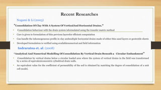 Recent Researches
Nogami & Li (2003)
"Consolidation Of Clay With A System Of VerticalAnd Horizontal Drains.“
• Consolidation behaviour with the drain system isformulated using the transfer matrix method
• Care is given to formulation of thin pervious layersfor efficient computation
• Can handle the inhomogeneous profile in clay andmultiple horizontal drains made of either thin sand layers or geotextile sheets
• Developed formulation is verified using availablenumerical and field information
Indraratna et. al. (2008)
“Analytical And Numerical Modelling Of Consolidation By Vertical Drain Beneath a Circular Embankment”
• Consolidation by vertical drains below a circular loaded area where the system of vertical drains in the field was transformed
by a series of equivalentconcentric cylindrical drain walls.
• An equivalent value for the coefficient of permeability of the soil is obtained by matching the degree of consolidation of a unit
cell model.
 