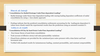 Hsu et. al. (2013)
“ Consolidation For Radial Drainage UnderTime-dependent Loading”
• Radial drainage under linear time-dependent loading with varying loading dependent coefficients of radial
consolidation by using a visco-elastic approach
• Findings indicate that the predicted consolidation settlements accounting for the loadingrate-dependent Cr
values more closely match the experimental results than the predictions using an assumed constant Cr.
Lekha et. al. (1998)
“Consolidation Of Clay By Sand Drain UnderTime dependent Loading”
• Non Linear theory of sand drain consolidation
• Took account of effective stress/void ratio/permeability variations
• Closed form solutions are provided for the variationof pore water pressure with a time factor and load
increment ratio
• Verified with standard results for instantaneous loading, constant permeability, and constant compressibility
 