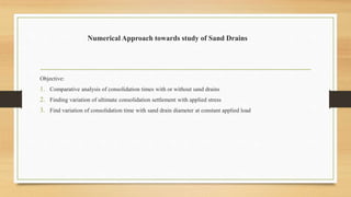 Numerical Approach towards study of Sand Drains
Objective:
1. Comparative analysis of consolidation times with or without sand drains
2. Finding variation of ultimate consolidation settlement with applied stress
3. Find variation of consolidation time with sand drain diameter at constant applied load
 