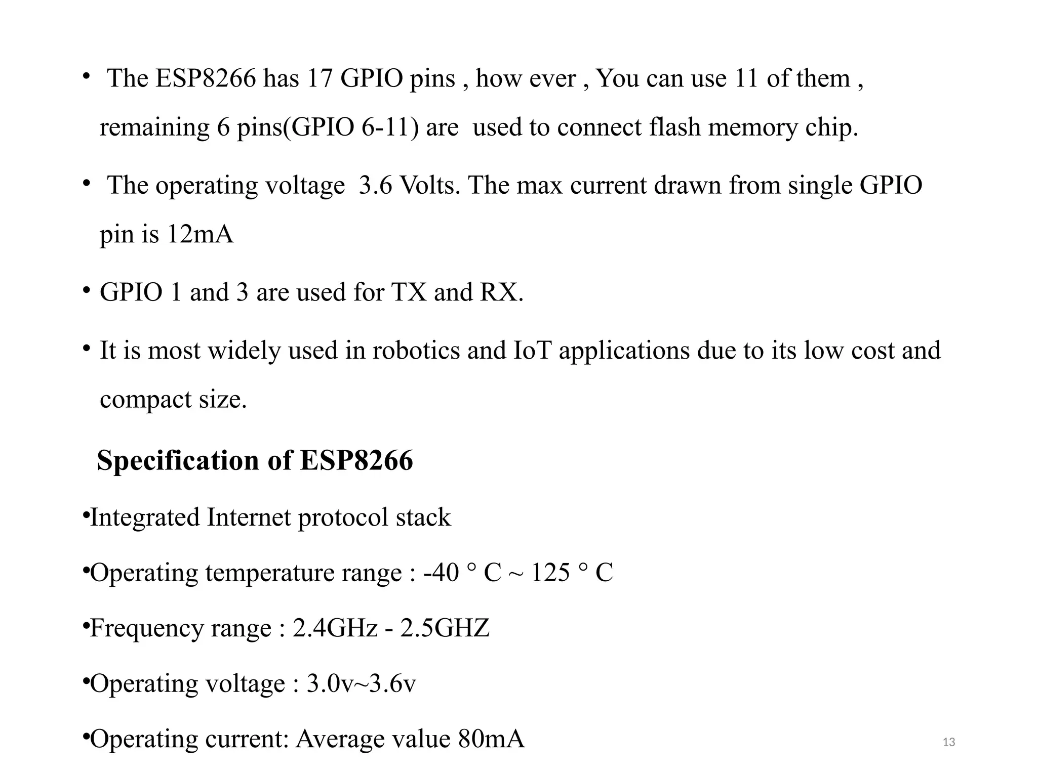 13
• The ESP8266 has 17 GPIO pins , how ever , You can use 11 of them ,
remaining 6 pins(GPIO 6-11) are used to connect flash memory chip.
• The operating voltage 3.6 Volts. The max current drawn from single GPIO
pin is 12mA
• GPIO 1 and 3 are used for TX and RX.
• It is most widely used in robotics and IoT applications due to its low cost and
compact size.
Specification of ESP8266
•Integrated Internet protocol stack
•Operating temperature range : -40 ° C ~ 125 ° C
•Frequency range : 2.4GHz - 2.5GHZ
•Operating voltage : 3.0v~3.6v
•Operating current: Average value 80mA
 
