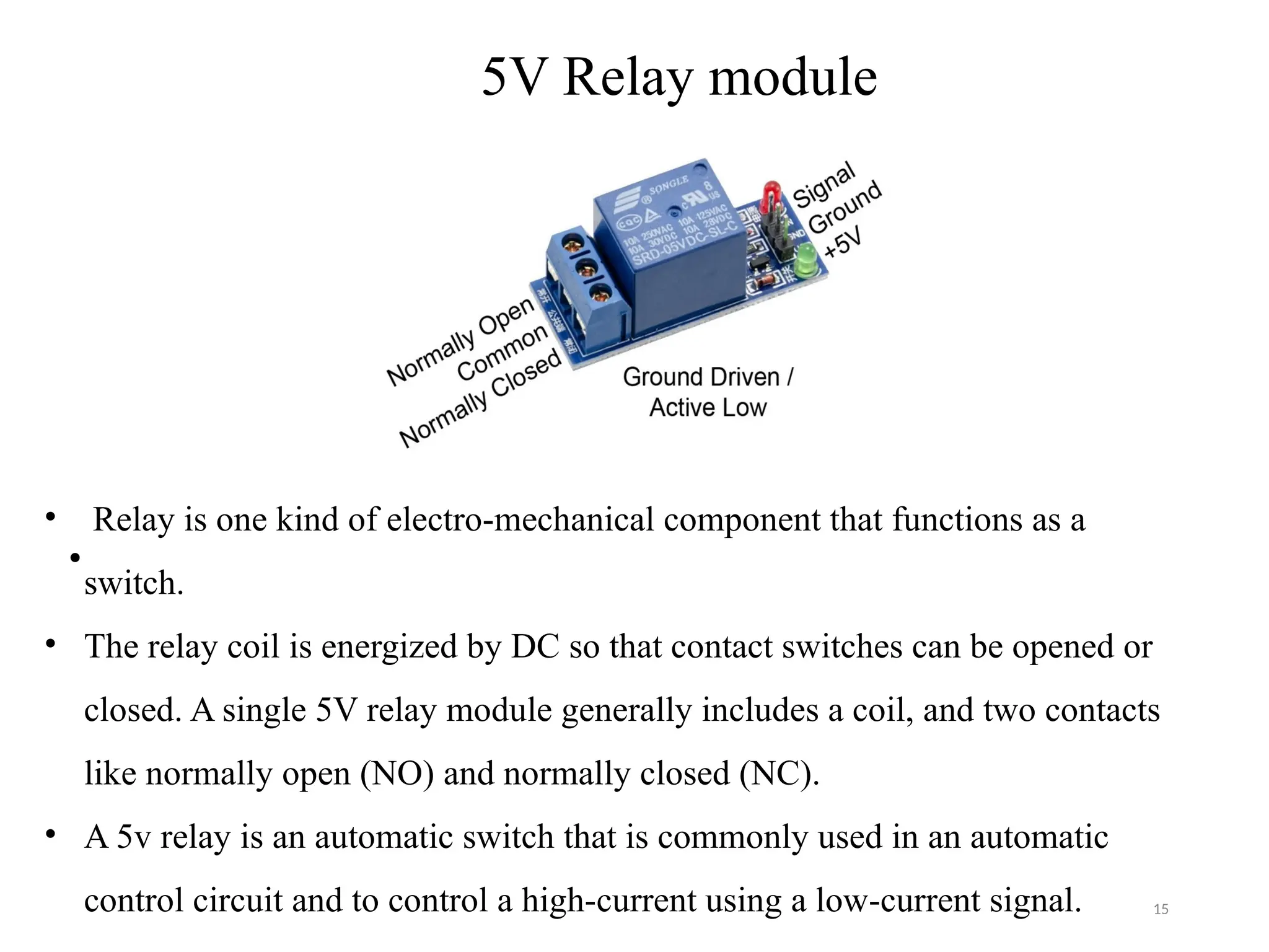 15
5V Relay module
•
• Relay is one kind of electro-mechanical component that functions as a
switch.
• The relay coil is energized by DC so that contact switches can be opened or
closed. A single 5V relay module generally includes a coil, and two contacts
like normally open (NO) and normally closed (NC).
• A 5v relay is an automatic switch that is commonly used in an automatic
control circuit and to control a high-current using a low-current signal.
 