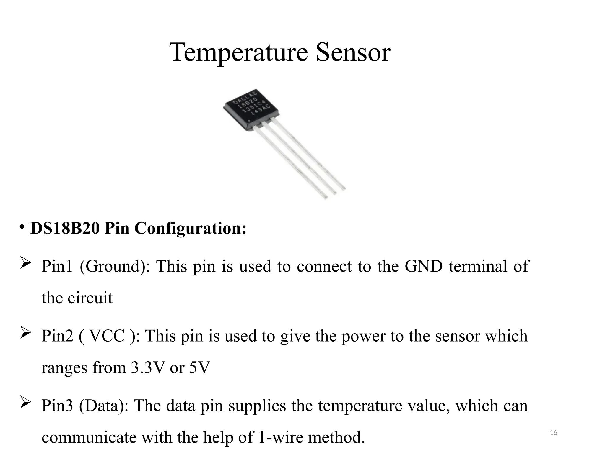 16
Temperature Sensor
• DS18B20 Pin Configuration:
 Pin1 (Ground): This pin is used to connect to the GND terminal of
the circuit
 Pin2 ( VCC ): This pin is used to give the power to the sensor which
ranges from 3.3V or 5V
 Pin3 (Data): The data pin supplies the temperature value, which can
communicate with the help of 1-wire method.
 