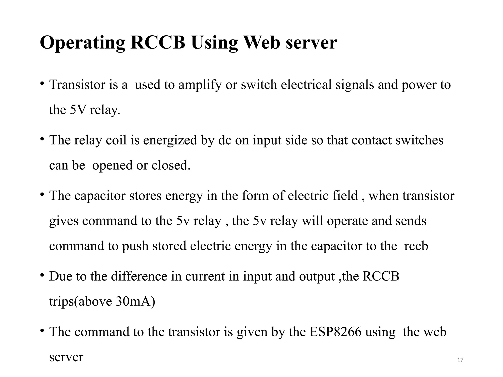 17
Operating RCCB Using Web server
• Transistor is a used to amplify or switch electrical signals and power to
the 5V relay.
• The relay coil is energized by dc on input side so that contact switches
can be opened or closed.
• The capacitor stores energy in the form of electric field , when transistor
gives command to the 5v relay , the 5v relay will operate and sends
command to push stored electric energy in the capacitor to the rccb
• Due to the difference in current in input and output ,the RCCB
trips(above 30mA)
• The command to the transistor is given by the ESP8266 using the web
server
 