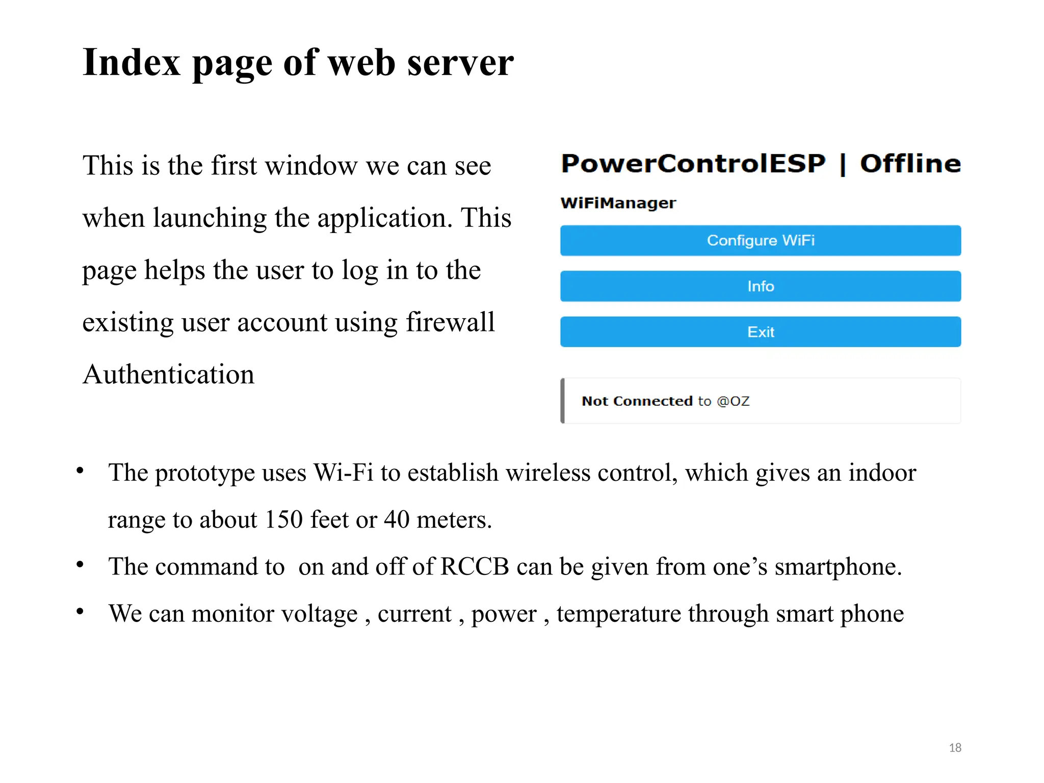 18
Index page of web server
This is the first window we can see
when launching the application. This
page helps the user to log in to the
existing user account using firewall
Authentication
• The prototype uses Wi-Fi to establish wireless control, which gives an indoor
range to about 150 feet or 40 meters.
• The command to on and off of RCCB can be given from one’s smartphone.
• We can monitor voltage , current , power , temperature through smart phone
 