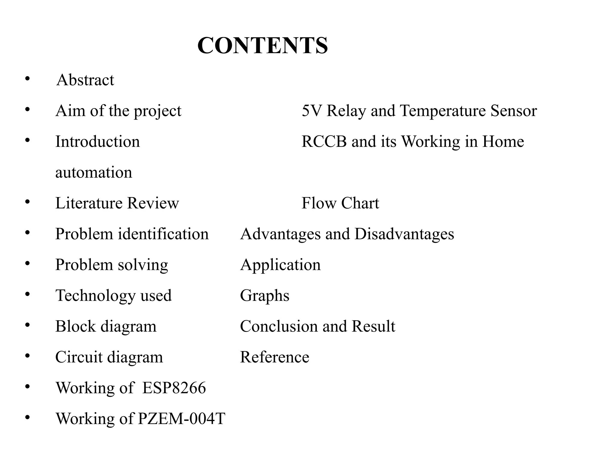 CONTENTS
• Abstract
• Aim of the project 5V Relay and Temperature Sensor
• Introduction RCCB and its Working in Home
automation
• Literature Review Flow Chart
• Problem identification Advantages and Disadvantages
• Problem solving Application
• Technology used Graphs
• Block diagram Conclusion and Result
• Circuit diagram Reference
• Working of ESP8266
• Working of PZEM-004T
 