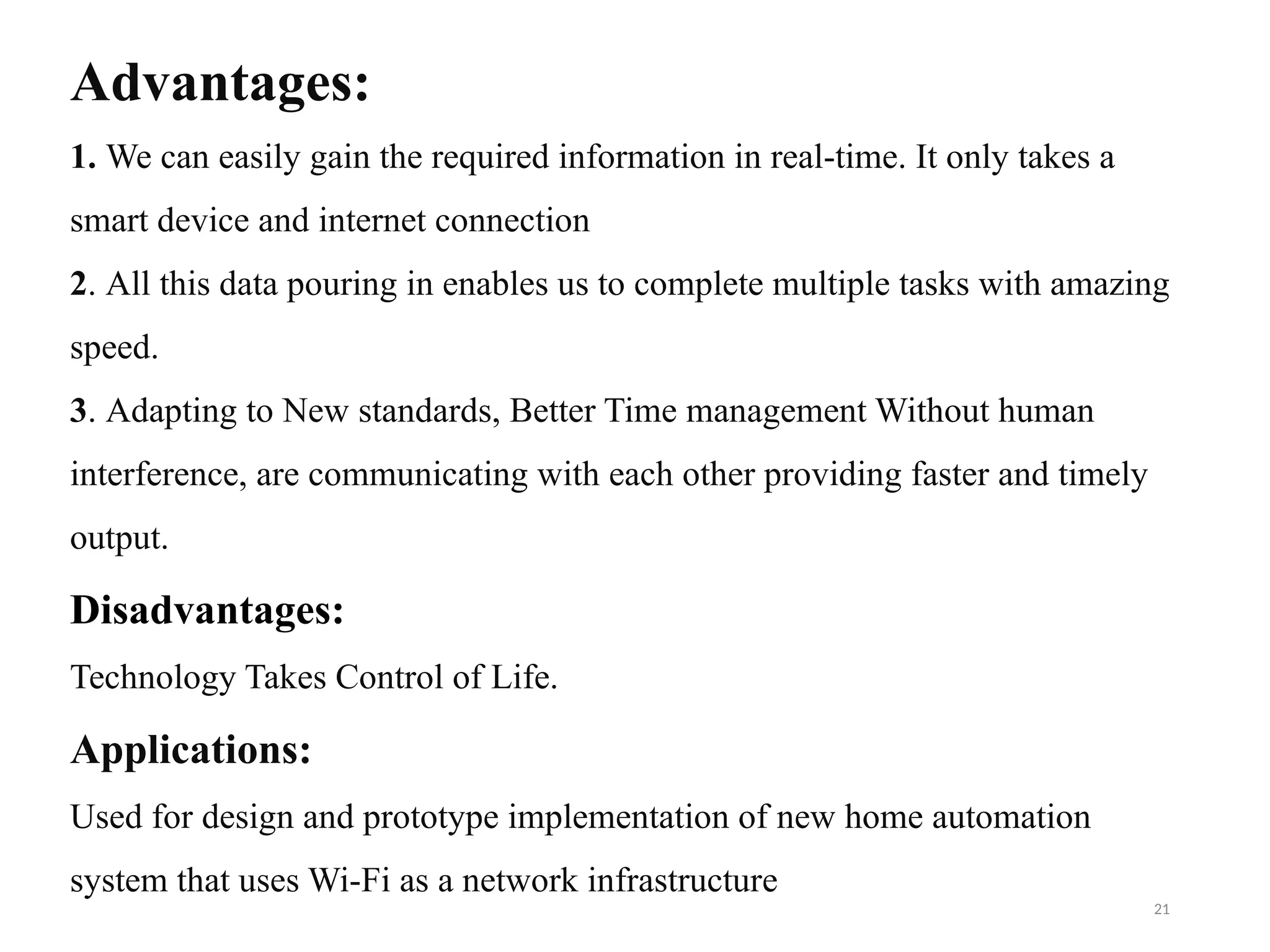 21
Advantages:
1. We can easily gain the required information in real-time. It only takes a
smart device and internet connection
2. All this data pouring in enables us to complete multiple tasks with amazing
speed.
3. Adapting to New standards, Better Time management Without human
interference, are communicating with each other providing faster and timely
output.
Disadvantages:
Technology Takes Control of Life.
Applications:
Used for design and prototype implementation of new home automation
system that uses Wi-Fi as a network infrastructure
 