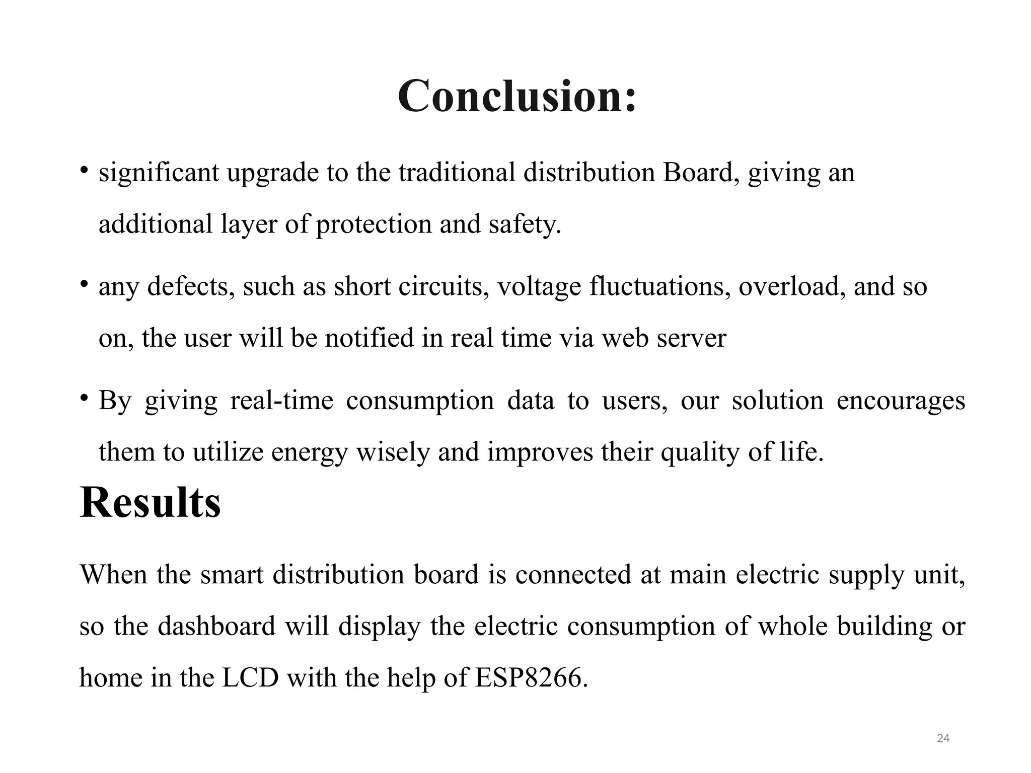 24
Conclusion:
• significant upgrade to the traditional distribution Board, giving an
additional layer of protection and safety.
• any defects, such as short circuits, voltage fluctuations, overload, and so
on, the user will be notified in real time via web server
• By giving real-time consumption data to users, our solution encourages
them to utilize energy wisely and improves their quality of life.
Results
When the smart distribution board is connected at main electric supply unit,
so the dashboard will display the electric consumption of whole building or
home in the LCD with the help of ESP8266.
 