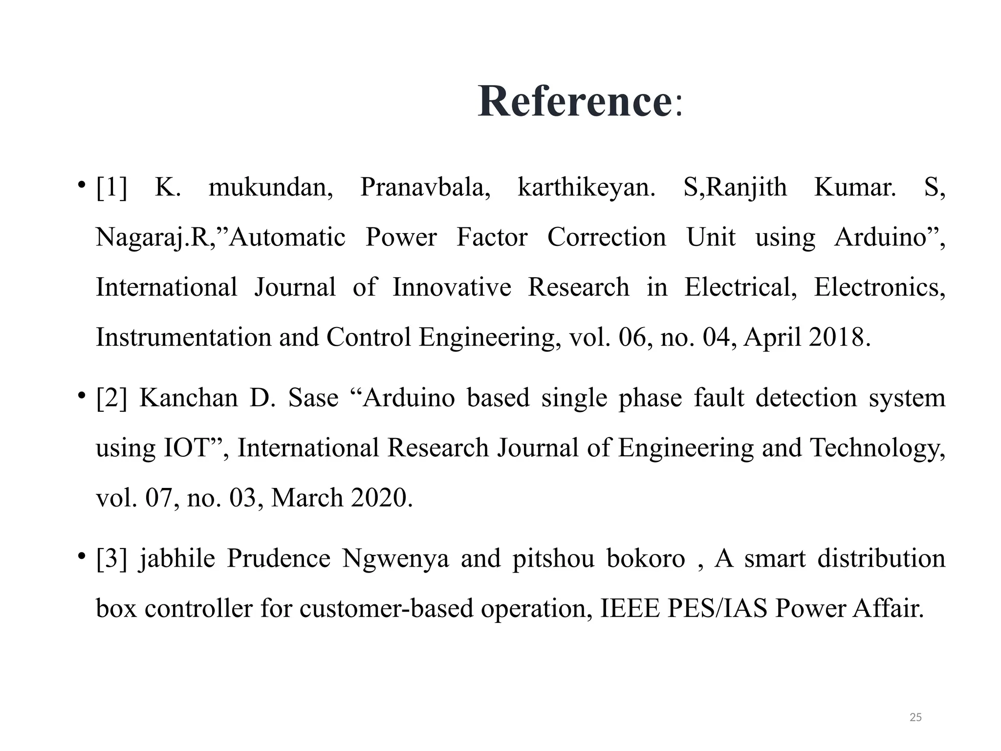 25
Reference:
• [1] K. mukundan, Pranavbala, karthikeyan. S,Ranjith Kumar. S,
Nagaraj.R,”Automatic Power Factor Correction Unit using Arduino”,
International Journal of Innovative Research in Electrical, Electronics,
Instrumentation and Control Engineering, vol. 06, no. 04, April 2018.
• [2] Kanchan D. Sase “Arduino based single phase fault detection system
using IOT”, International Research Journal of Engineering and Technology,
vol. 07, no. 03, March 2020.
• [3] jabhile Prudence Ngwenya and pitshou bokoro , A smart distribution
box controller for customer-based operation, IEEE PES/IAS Power Affair.
 