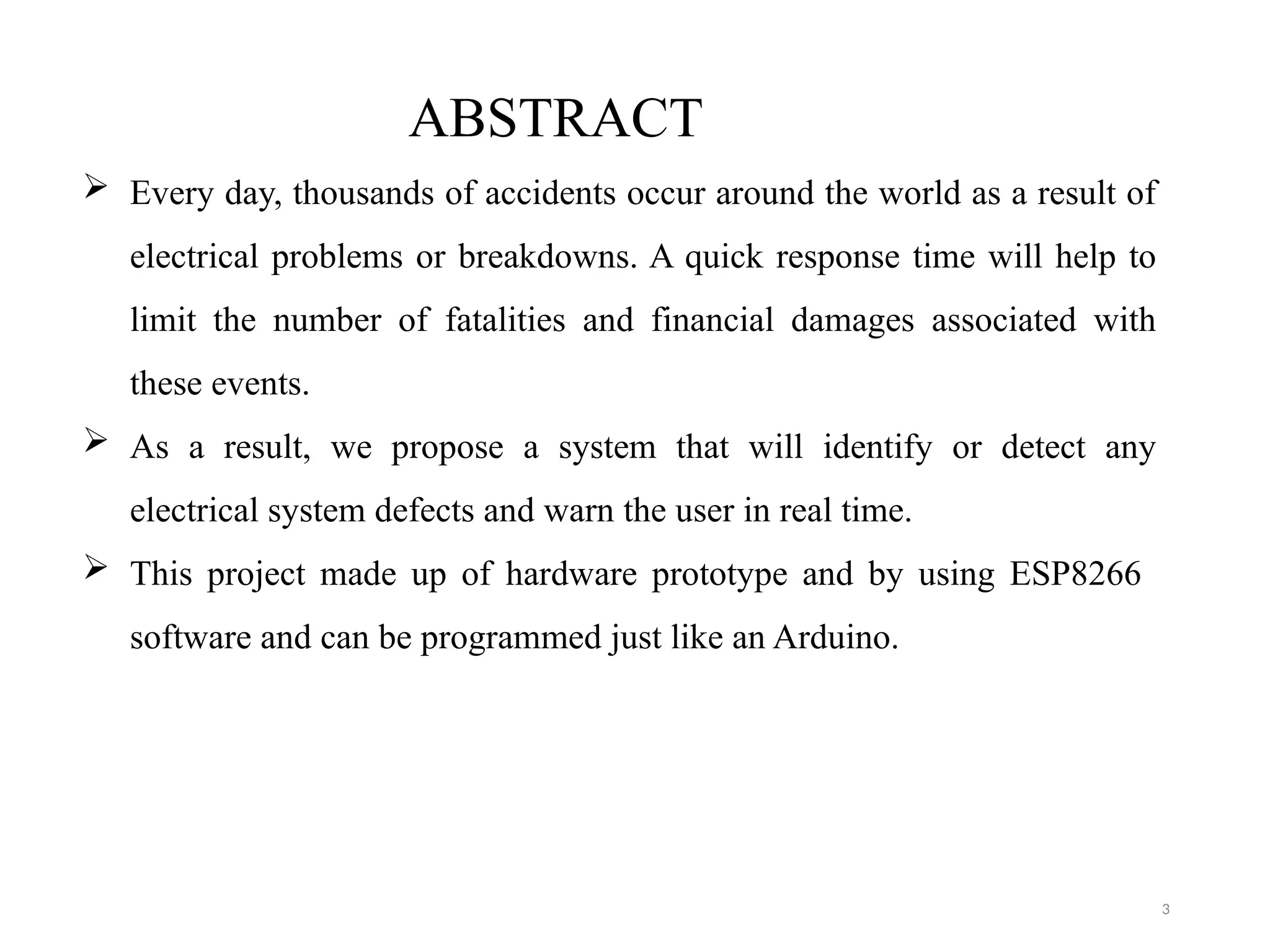 3
ABSTRACT
 Every day, thousands of accidents occur around the world as a result of
electrical problems or breakdowns. A quick response time will help to
limit the number of fatalities and financial damages associated with
these events.
 As a result, we propose a system that will identify or detect any
electrical system defects and warn the user in real time.
 This project made up of hardware prototype and by using ESP8266
software and can be programmed just like an Arduino.
 