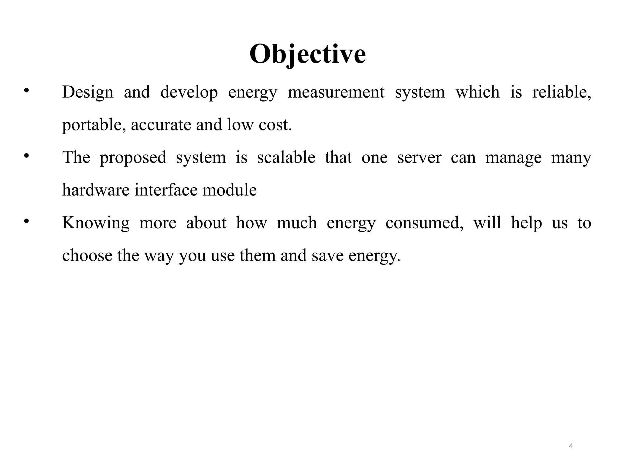 4
Objective
• Design and develop energy measurement system which is reliable,
portable, accurate and low cost.
• The proposed system is scalable that one server can manage many
hardware interface module
• Knowing more about how much energy consumed, will help us to
choose the way you use them and save energy.
 