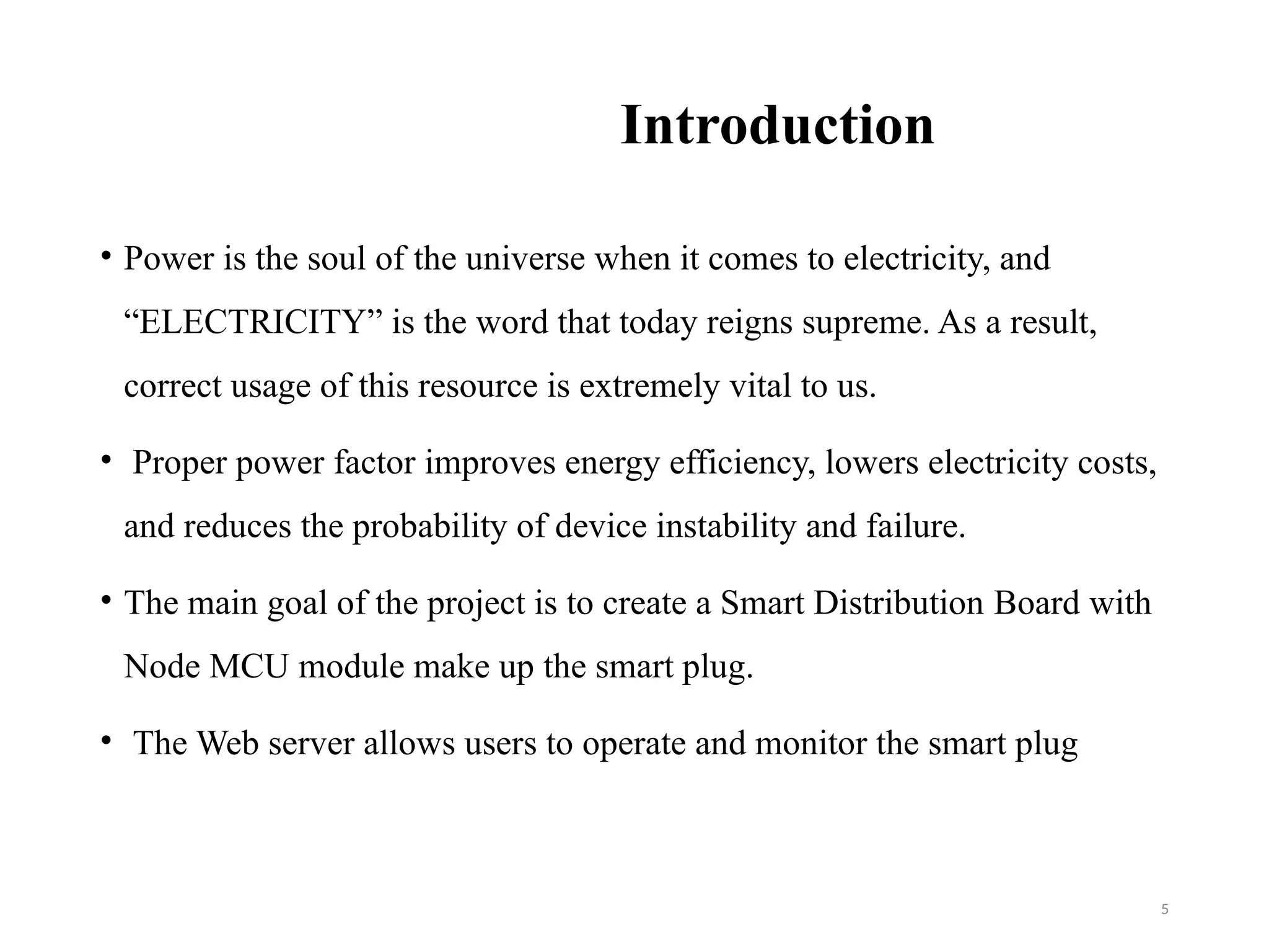 5
Introduction
• Power is the soul of the universe when it comes to electricity, and
“ELECTRICITY” is the word that today reigns supreme. As a result,
correct usage of this resource is extremely vital to us.
• Proper power factor improves energy efficiency, lowers electricity costs,
and reduces the probability of device instability and failure.
• The main goal of the project is to create a Smart Distribution Board with
Node MCU module make up the smart plug.
• The Web server allows users to operate and monitor the smart plug
 