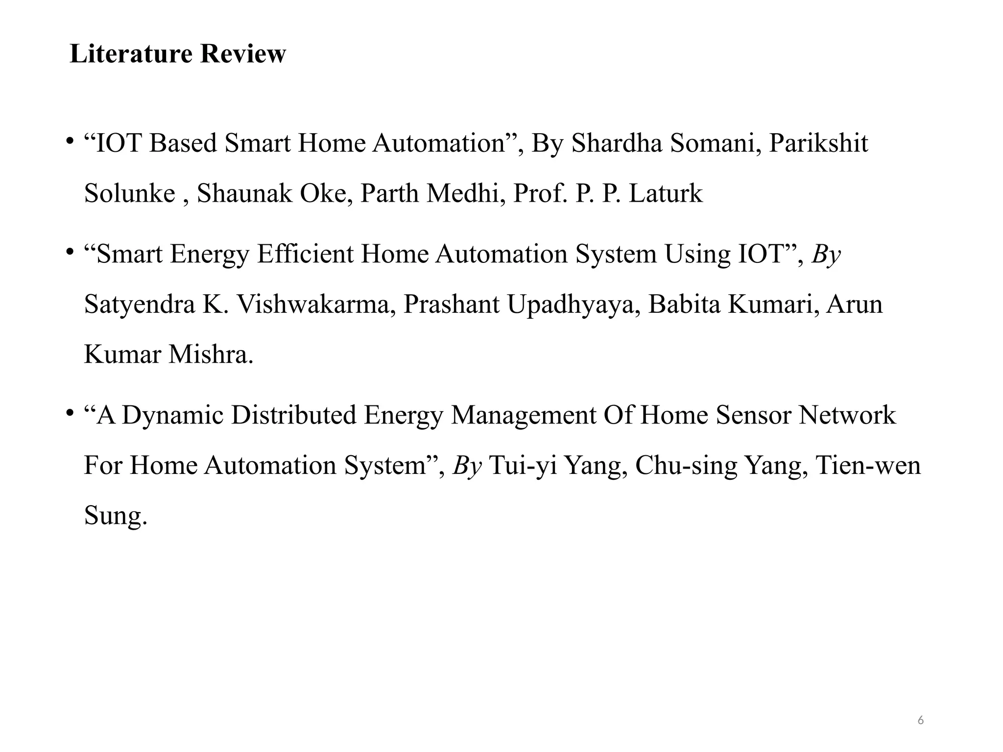 Literature Review
• “IOT Based Smart Home Automation”, By Shardha Somani, Parikshit
Solunke , Shaunak Oke, Parth Medhi, Prof. P. P. Laturk
• “Smart Energy Efficient Home Automation System Using IOT”, By
Satyendra K. Vishwakarma, Prashant Upadhyaya, Babita Kumari, Arun
Kumar Mishra.
• “A Dynamic Distributed Energy Management Of Home Sensor Network
For Home Automation System”, By Tui-yi Yang, Chu-sing Yang, Tien-wen
Sung.
6
 