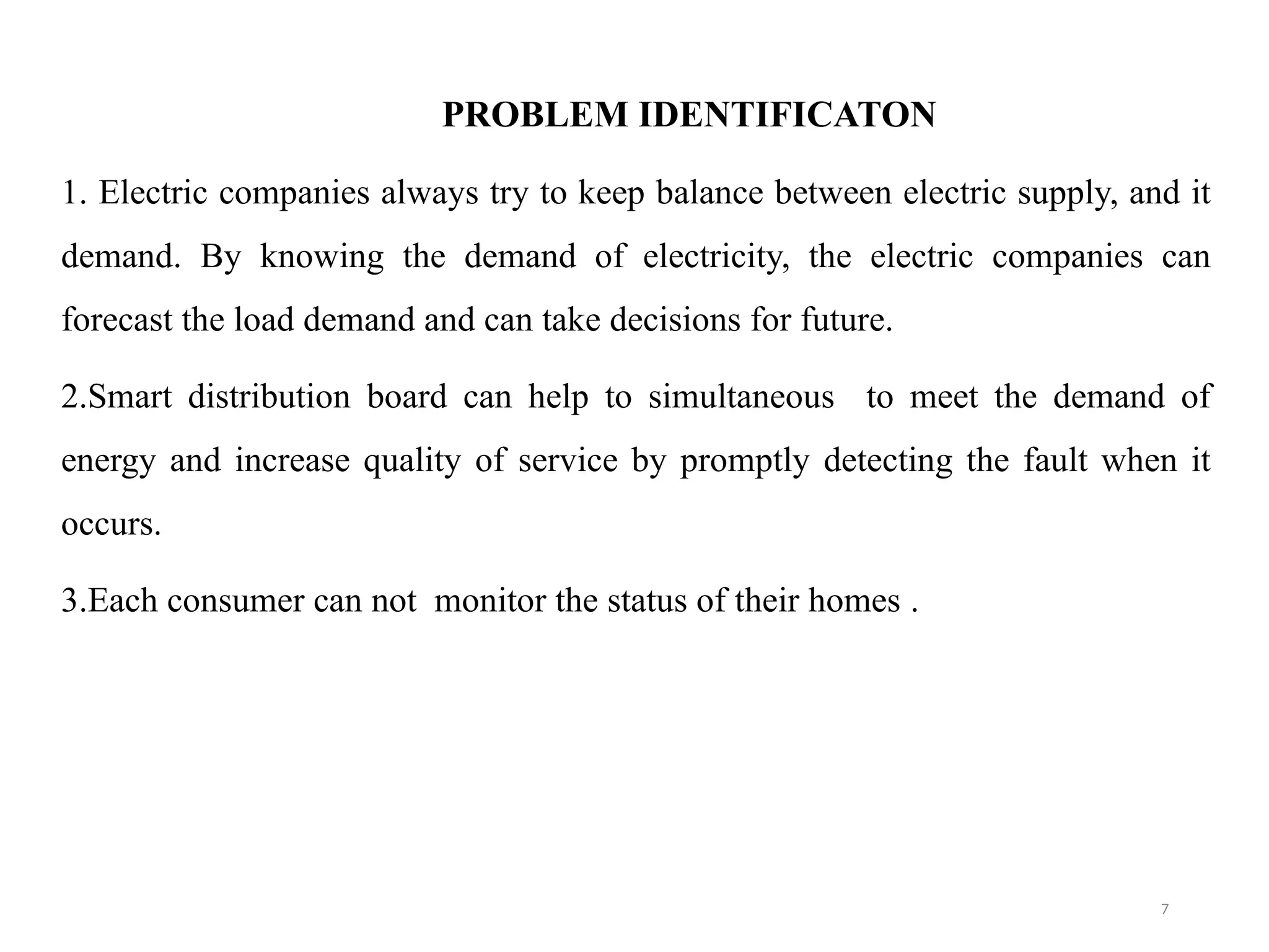 7
PROBLEM IDENTIFICATON
1. Electric companies always try to keep balance between electric supply, and it
demand. By knowing the demand of electricity, the electric companies can
forecast the load demand and can take decisions for future.
2.Smart distribution board can help to simultaneous to meet the demand of
energy and increase quality of service by promptly detecting the fault when it
occurs.
3.Each consumer can not monitor the status of their homes .
 