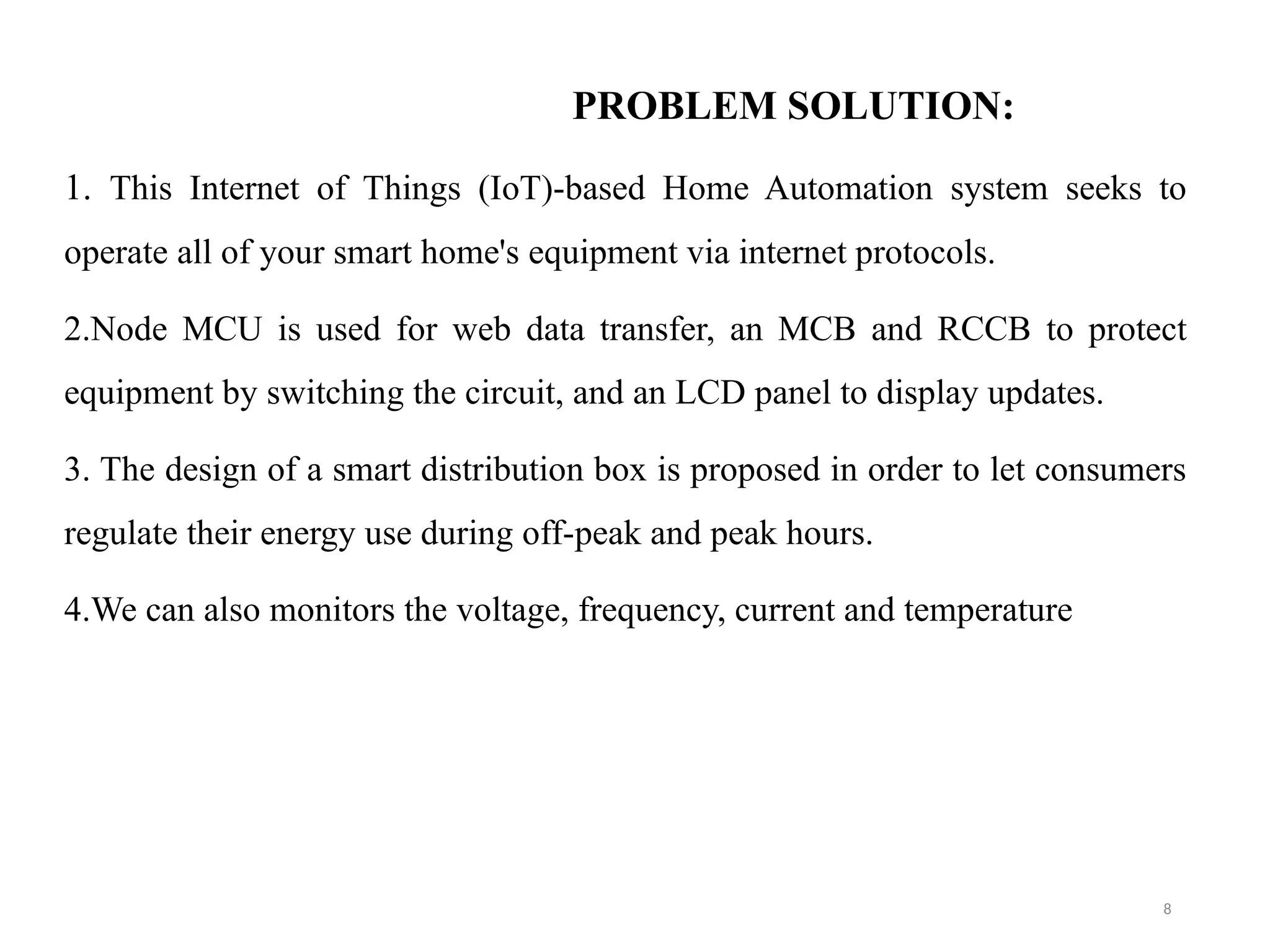 PROBLEM SOLUTION:
1. This Internet of Things (IoT)-based Home Automation system seeks to
operate all of your smart home's equipment via internet protocols.
2.Node MCU is used for web data transfer, an MCB and RCCB to protect
equipment by switching the circuit, and an LCD panel to display updates.
3. The design of a smart distribution box is proposed in order to let consumers
regulate their energy use during off-peak and peak hours.
4.We can also monitors the voltage, frequency, current and temperature
8
 