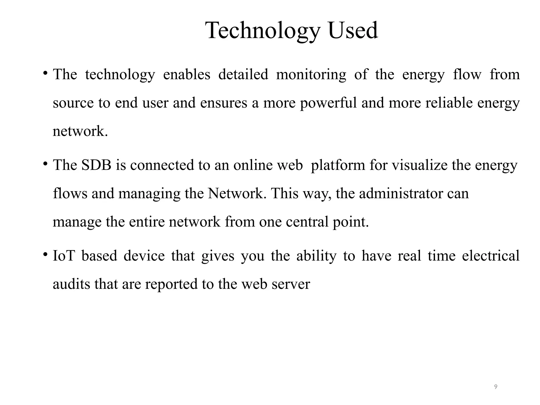 9
Technology Used
• The technology enables detailed monitoring of the energy flow from
source to end user and ensures a more powerful and more reliable energy
network.
• The SDB is connected to an online web platform for visualize the energy
flows and managing the Network. This way, the administrator can
manage the entire network from one central point.
• IoT based device that gives you the ability to have real time electrical
audits that are reported to the web server
 