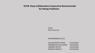 DCCR: Deep Collaborative Conjunctive Recommender
for Rating Prediction
Guide
Mrs.T.Aruna Sri
BY(CSEMPBNUM_N11)
SEELAM ROHITH REDDY 2215316447
NANNAMURI SASI KUMAR 2215316432
VAIBHAVI MUTYA 2215316456
REVANTH REDDY K 2215316442
 
