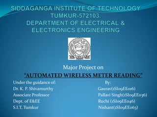 Major Project on
     “AUTOMATED WIRELESS METER READING”
Under the guidance of:        By:
Dr. K. P. Shivamurthy     Gaurav(1SI09EE016)
Associate Professor       Pallavi Singh(1SI09EE036)
Dept. of E&EE             Ruchi (1SI09EE046)
S.I.T, Tumkur             Nishant(1SI09EE063)
 